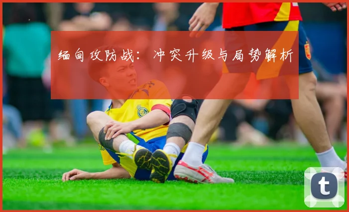 缅甸攻防战：冲突升级与局势解析