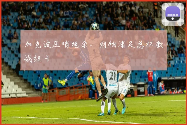 加克波压哨绝杀，利物浦足总杯激战纽卡