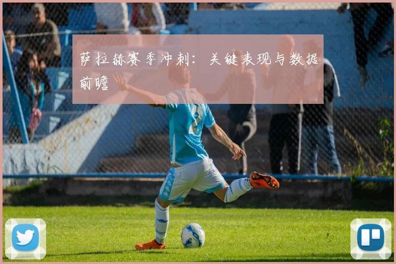 萨拉赫赛季冲刺：关键表现与数据前瞻