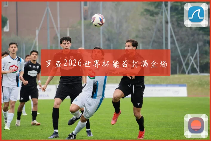 罗查2026世界杯能否打满全场