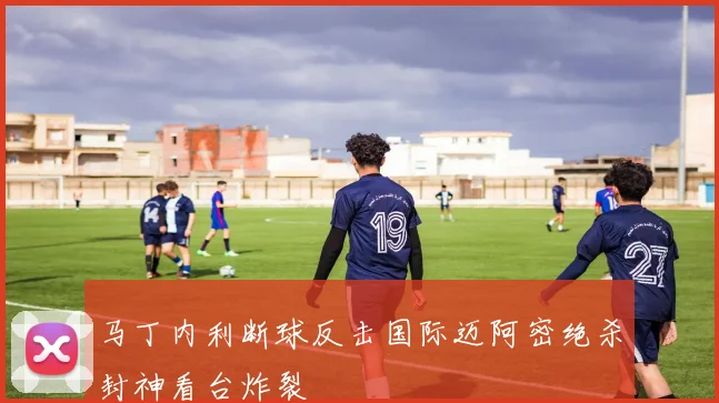 马丁内利断球反击国际迈阿密绝杀封神看台炸裂