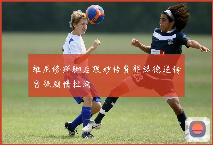 维尼修斯脚后跟妙传费耶诺德逆转晋级剧情拉满