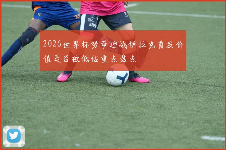 2026世界杯努萨迎战伊拉克首发价值是否被低估重点盘点