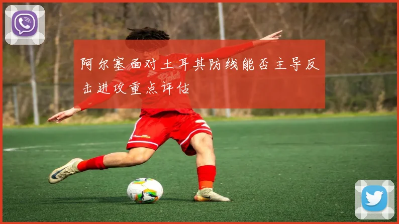 阿尔塞面对土耳其防线能否主导反击进攻重点评估