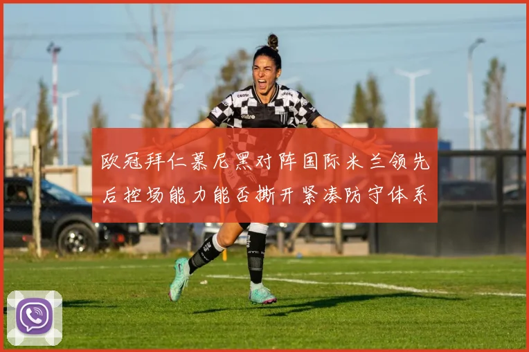 欧冠拜仁慕尼黑对阵国际米兰领先后控场能力能否撕开紧凑防守体系