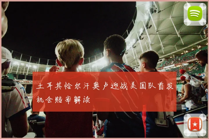 土耳其恰尔汗奥卢迎战美国队首发机会赔率解读