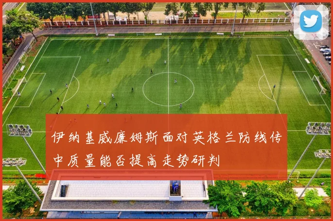 伊纳基威廉姆斯面对英格兰防线传中质量能否提高走势研判