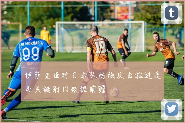 伊萨克面对日本队防线反击推进是否关键射门数据前瞻