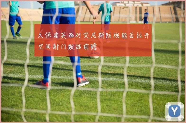 久保建英面对突尼斯防线能否拉开空间射门数据前瞻