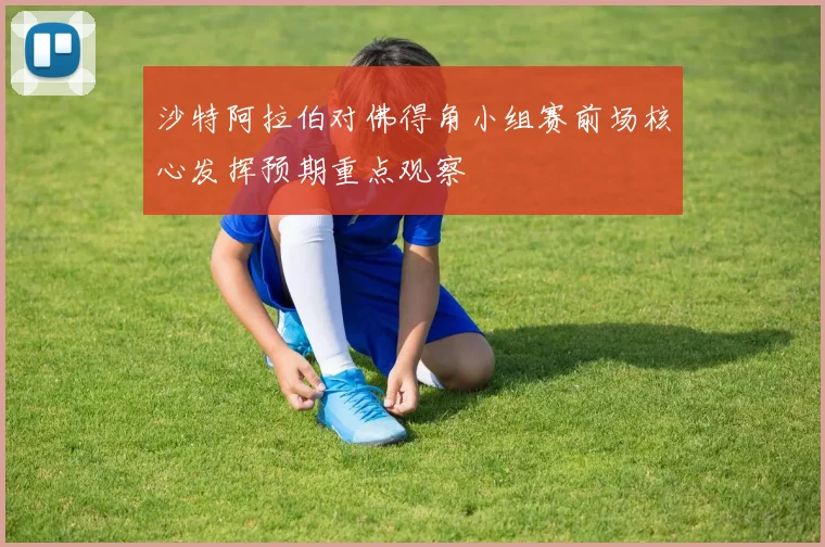 沙特阿拉伯对佛得角小组赛前场核心发挥预期重点观察
