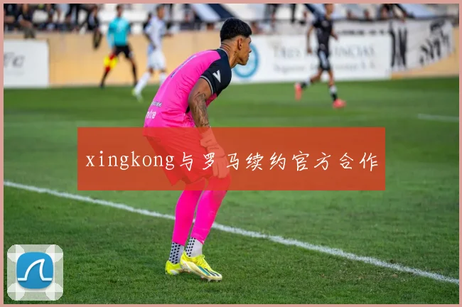 xingkong与罗马续约官方合作