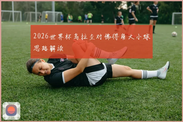2026世界杯乌拉圭对佛得角大小球思路解读