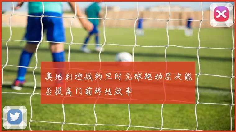 奥地利迎战约旦时无球跑动层次能否提高门前终结效率