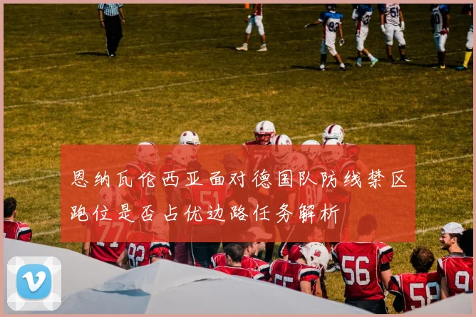 恩纳瓦伦西亚面对德国队防线禁区跑位是否占优边路任务解析